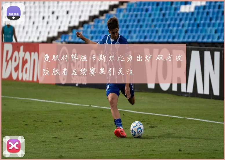 曼联对阵纽卡斯尔比分出炉 双方攻防胶着后续赛果引关注