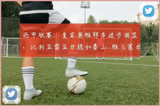 西甲联赛：皇家奥维耶多进步明显，比利亚雷亚尔稳如泰山_维戈塞尔塔_本赛季_尼亚斯