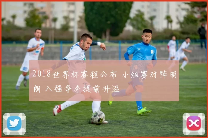 2018世界杯赛程公布 小组赛对阵明朗 八强争夺提前升温