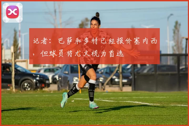 记者:巴萨和多特已经报价塞内西,但球员将尤文视为首选