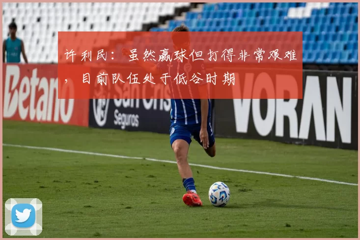 许利民：虽然赢球但打得非常艰难，目前队伍处于低谷时期