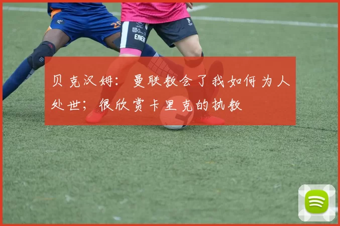 贝克汉姆：曼联教会了我如何为人处世；很欣赏卡里克的执教