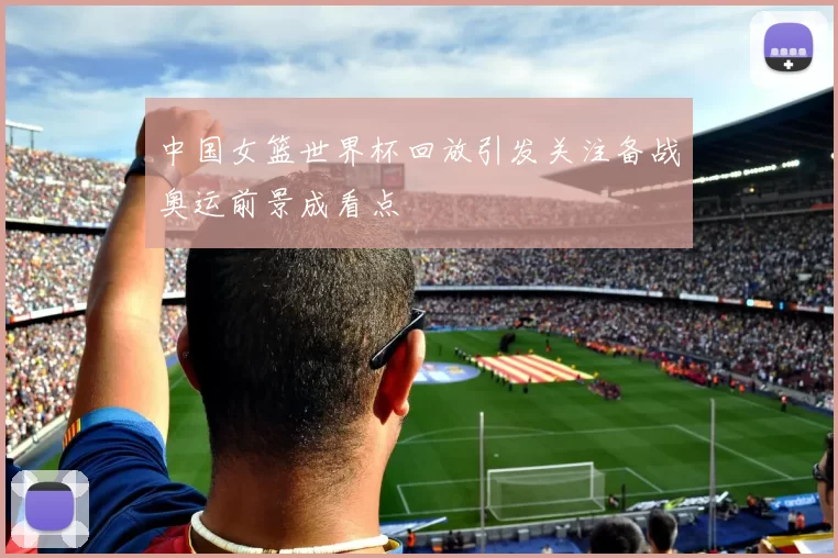 中国女篮世界杯回放引发关注备战奥运前景成看点
