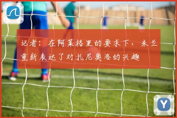 记者:在阿莱格里的要求下,米兰重新表达了对扎尼奥洛的兴趣