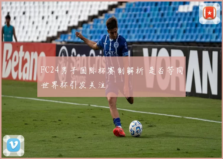 FC24男子国际杯赛制解析 是否等同世界杯引发关注