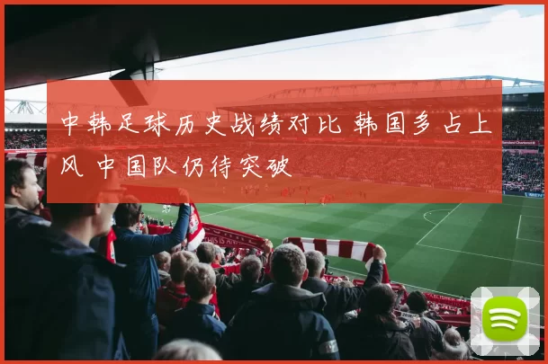 中韩足球历史战绩对比 韩国多占上风 中国队仍待突破