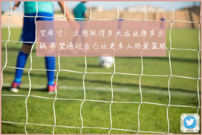 贺希宁：没想取得多大成就挣多少钱 希望通过自己让更多人热爱篮球