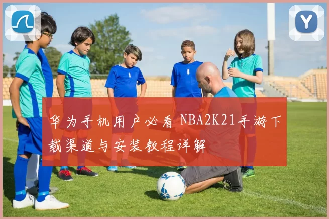 华为手机用户必看 NBA2K21手游下载渠道与安装教程详解