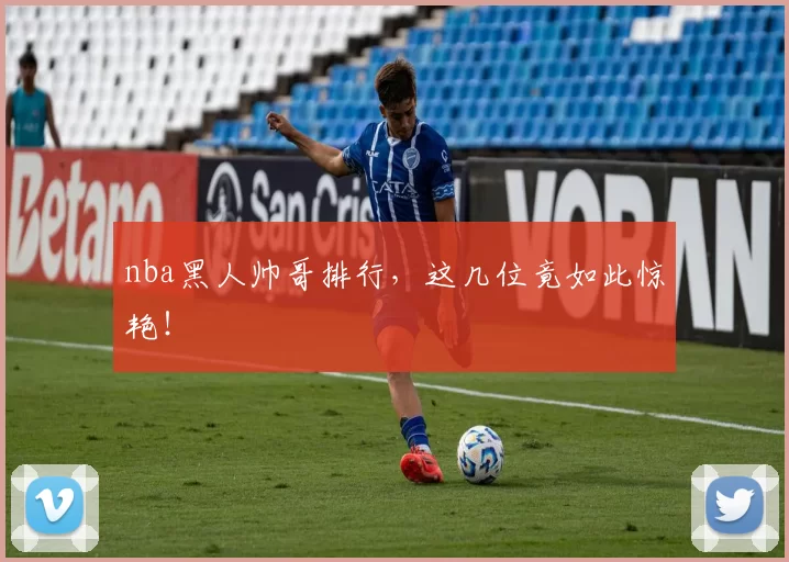 nba黑人帅哥排行,这几位竟如此惊艳!