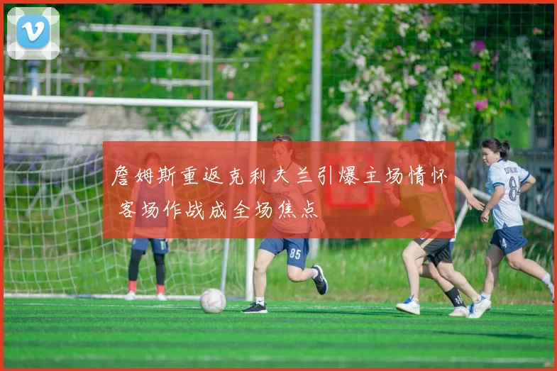 詹姆斯重返克利夫兰引爆主场情怀 客场作战成全场焦点