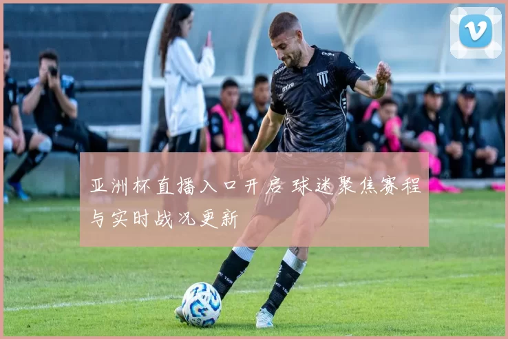 亚洲杯直播入口开启 球迷聚焦赛程与实时战况更新