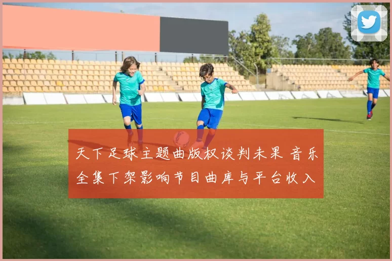 天下足球主题曲版权谈判未果 音乐全集下架影响节目曲库与平台收入