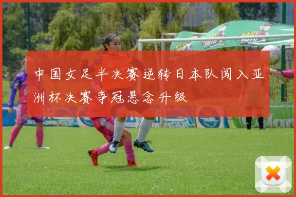 中国女足半决赛逆转日本队闯入亚洲杯决赛争冠悬念升级