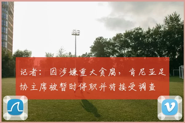 记者：因涉嫌重大贪腐，肯尼亚足协主席被暂时停职并将接受调查