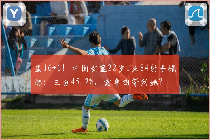轰16+6！中国女篮22岁1米84射手崛起：三分45.2%，宫鲁鸣等到她？