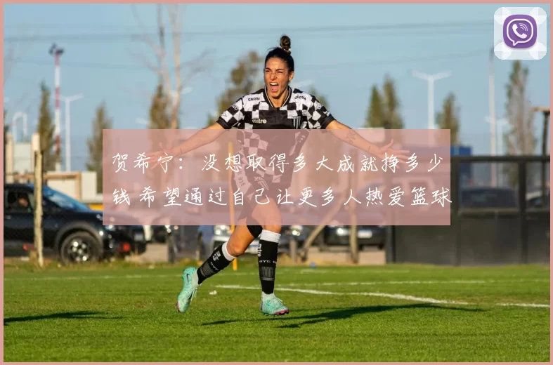 贺希宁：没想取得多大成就挣多少钱 希望通过自己让更多人热爱篮球