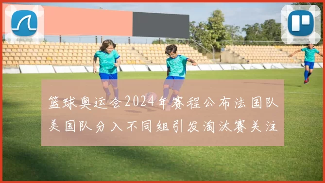篮球奥运会2024年赛程公布法国队美国队分入不同组引发淘汰赛关注