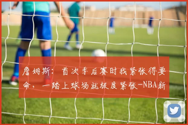 詹姆斯：首次季后赛时我紧张得要命，一踏上球场就极度紧张-NBA新闻