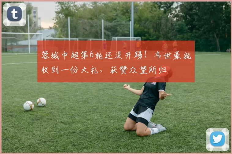 蓉城中超第6轮还没开踢！韦世豪就收到一份大礼，获赞众望所归