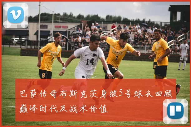 巴萨传奇布斯克茨身披5号球衣回顾巅峰时代及战术价值