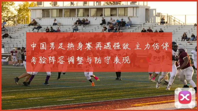 中国男足热身赛再遇强敌 主力伤停考验阵容调整与防守表现