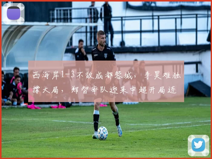 西海岸1-3不敌成都蓉城，李昊难独撑大局，郑智率队迎来中超开局连战强敌_亚冠_亚洲杯