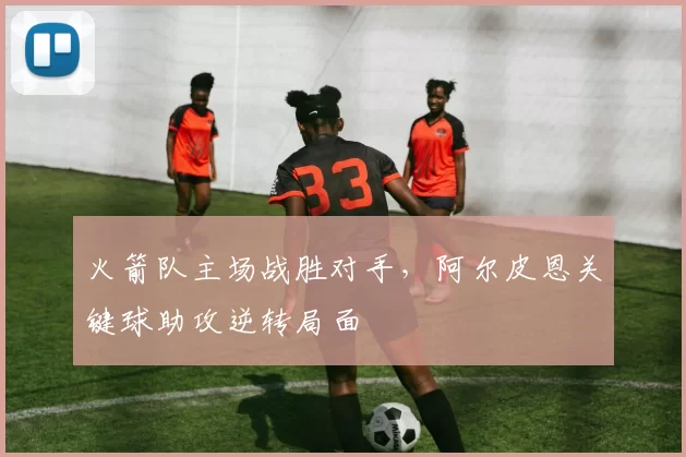 火箭队主场战胜对手，阿尔皮恩关键球助攻逆转局面