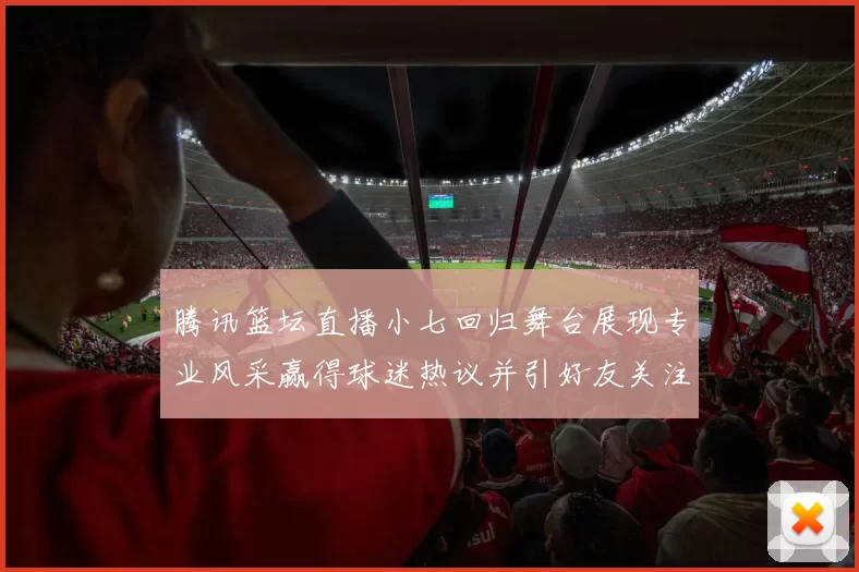 腾讯篮坛直播小七回归舞台展现专业风采赢得球迷热议并引好友关注