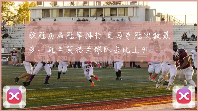 欧冠历届冠军排行 皇马夺冠次数最多,近年英格兰球队占比上升
