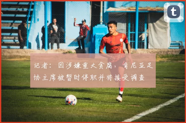 记者：因涉嫌重大贪腐，肯尼亚足协主席被暂时停职并将接受调查