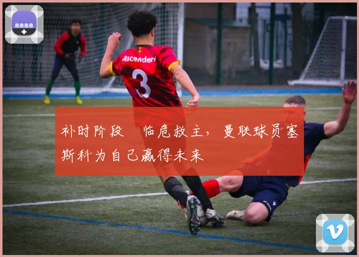 补时阶段​临危救主，曼联球员塞斯科为自己赢得未来