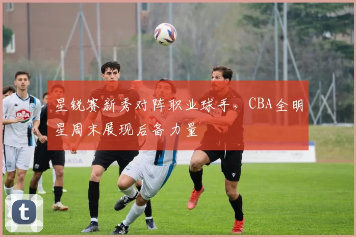 星锐赛新秀对阵职业球手，CBA全明星周末展现后备力量