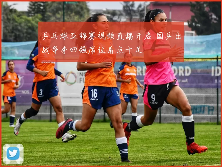 乒乓球亚锦赛视频直播开启 国乒出战争夺四强席位看点十足