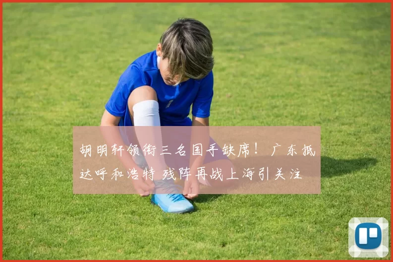 胡明轩领衔三名国手缺席！广东抵达呼和浩特 残阵再战上海引关注