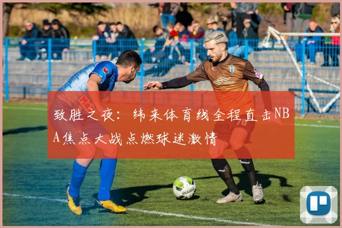 致胜之夜：纬来体育线全程直击NBA焦点大战点燃球迷激情