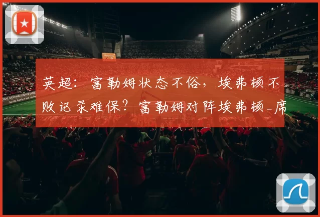 英超:富勒姆状态不俗,埃弗顿不败记录难保?富勒姆对阵埃弗顿_席尔瓦_莫耶斯_联赛