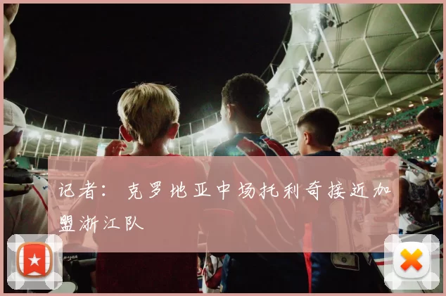 记者：克罗地亚中场托利奇接近加盟浙江队