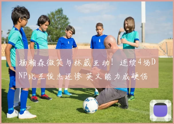 杨瀚森微笑与林葳互动！连续4场DNP比王俊杰还惨 英文能力成硬伤