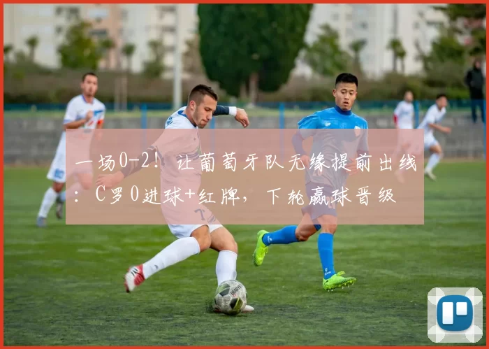 一场0-2！让葡萄牙队无缘提前出线：C罗0进球+红牌，下轮赢球晋级