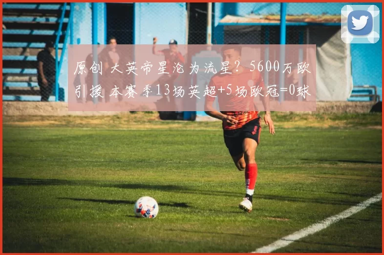 原创 大英帝星沦为流星？5600万欧引援 本赛季13场英超+5场欧冠=0球