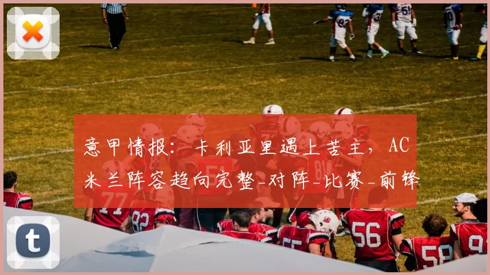 意甲情报：卡利亚里遇上苦主，AC米兰阵容趋向完整_对阵_比赛_前锋
