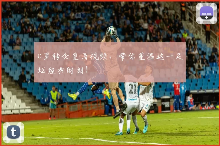 c罗转会皇马视频，带你重温这一足坛经典时刻！