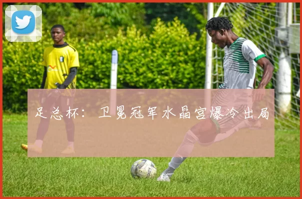 足总杯：卫冕冠军水晶宫爆冷出局