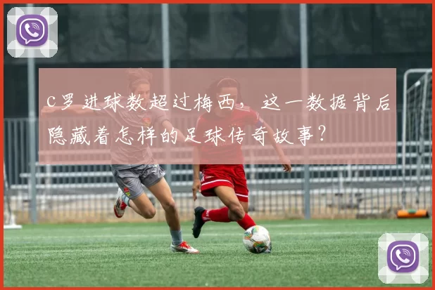 c罗进球数超过梅西，这一数据背后隐藏着怎样的足球传奇故事？