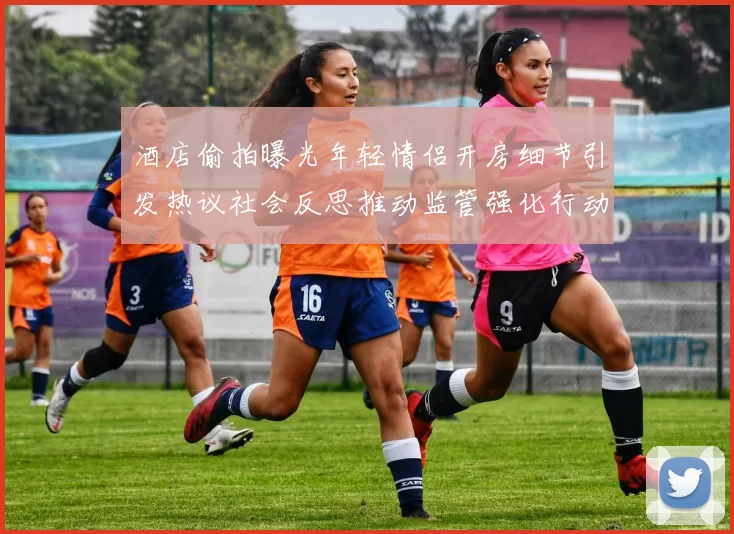酒店偷拍曝光年轻情侣开房细节引发热议社会反思推动监管强化行动