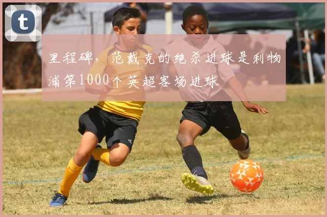 里程碑，范戴克的绝杀进球是利物浦第1000个英超客场进球