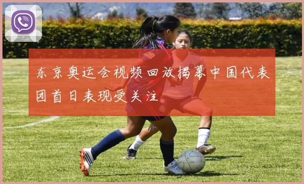 东京奥运会视频回放揭幕中国代表团首日表现受关注