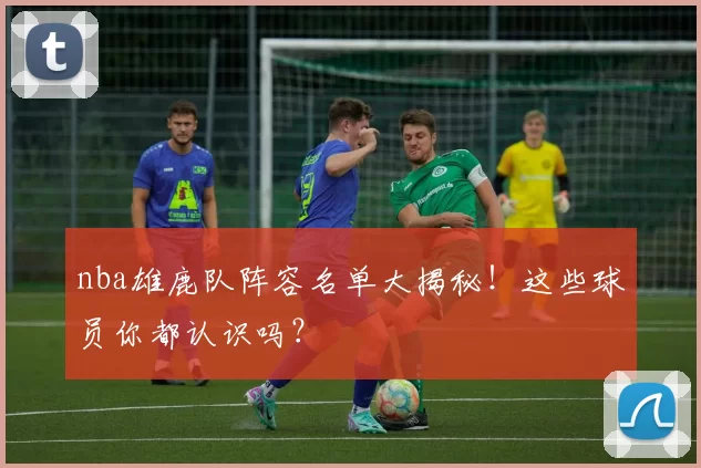 nba雄鹿队阵容名单大揭秘！这些球员你都认识吗？