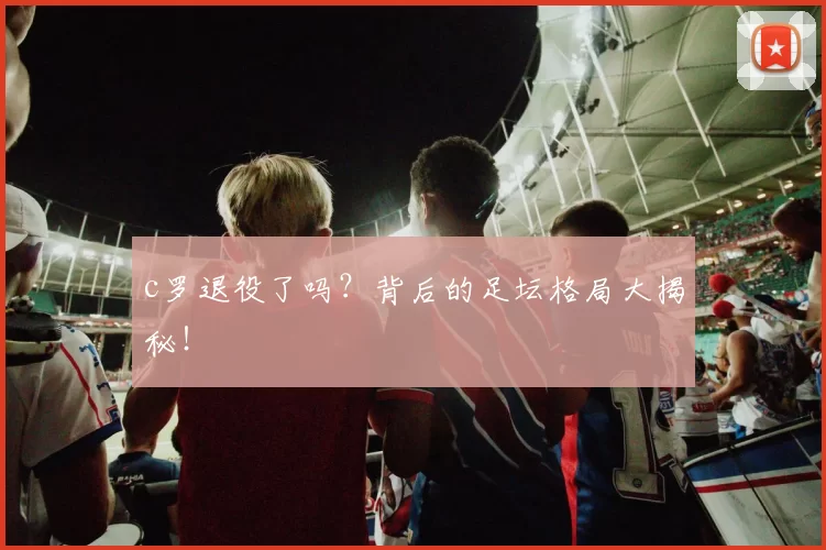 c罗退役了吗？背后的足坛格局大揭秘！