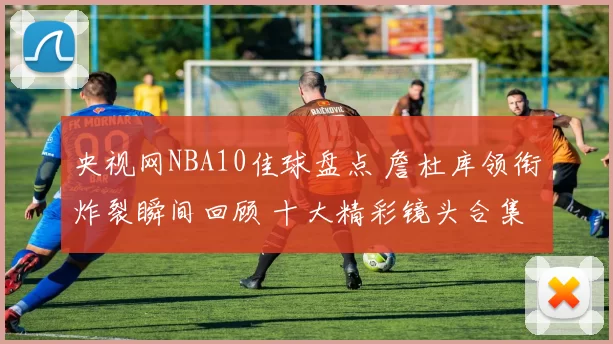 央视网NBA10佳球盘点 詹杜库领衔炸裂瞬间回顾 十大精彩镜头合集